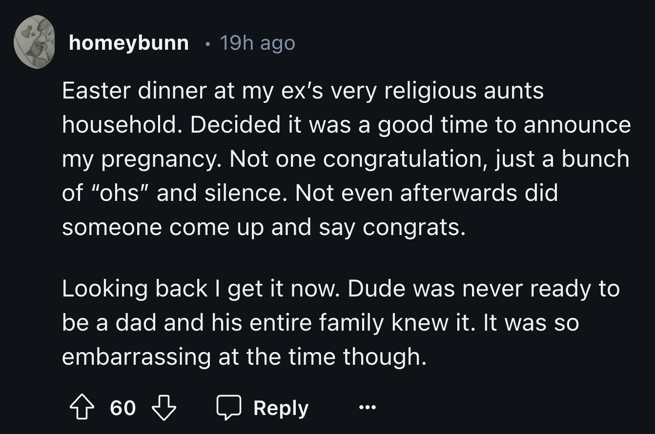 screenshot - homeybunn 19h ago Easter dinner at my ex's very religious aunts household. Decided it was a good time to announce my pregnancy. Not one congratulation, just a bunch of "ohs" and silence. Not even afterwards did someone come up and say congrat